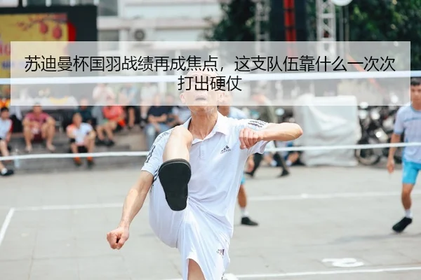 苏迪曼杯国羽战绩再成焦点，这支队伍靠什么一次次打出硬仗